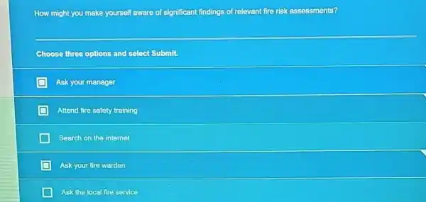 How might you make yourself aware of significant findings of relevant fire risk assessments?
Choose three options and select Submit.
Ask your manager
Attend fire safety training
Search on the internet
Ask your fire warden
Ask the local fire service