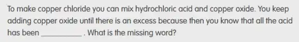 To make copper chloride you can mix hydrochloric acid and copper oxide.You keep
adding copper oxide until there is an excess because then you know that all the acid
has been __ . What is the missing word?