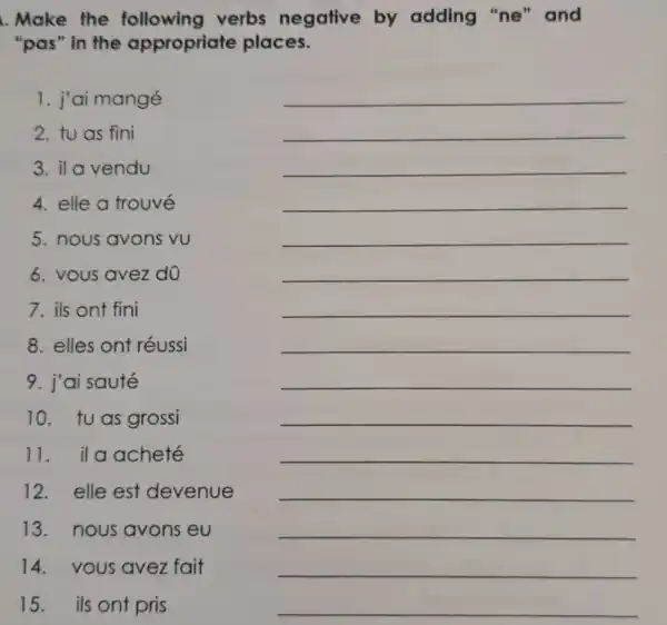 Make the following verbs negative by adding "ne'and
"pas" in the appropriate places.
1. j'ai mangé
2. tu as fini
3. il a vendu
4. elle a trouvé
5. nous avons vu
__
6. vous avez do
__
7. ils ont fini
__
8. elles ont réussi
__
9. j'ai sauté
__
10. tuas grossi
__
11. ila acheté
__
12. elle est devenue
__
13. nous avons eu
__
14.vous avez fait
__
15. ils ont pris