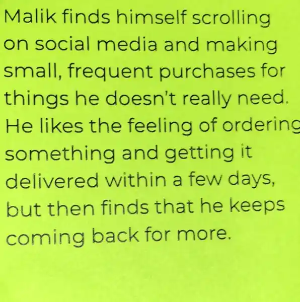 Malik finds himself scrolling
on social media and making
small frequent purchases for
things he doesn't really need.
He likes the feeling of ordering
something and getting it
delivered within a few days,
but then finds that he keeps
coming back for more.