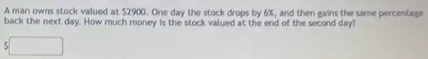 A man owns stock valued at 2900 One day the stock drops by 6%  and then gains the same percentage
back the next day.How much money is the stock valued at the end of the second day?
 square