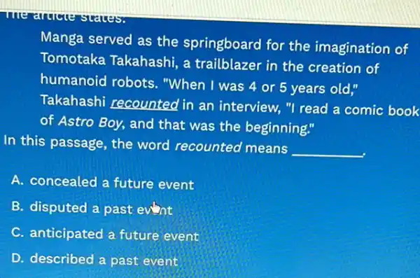 Manga served as the springboard for the imagination of
Tomotaka Takahashi a trailblazer in the creation of
humanoid robots."When I was 4 or 5 years old,"
Takahashi recounted in an interview."I read a comic book
of Astro Boy, and that was the beginning."
In this passage, the word recounted means
__
A. concealed a future event
B. disputed a past eunt
C. anticipated a future event
D. described a past event