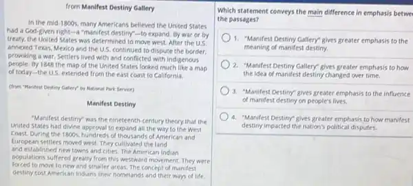 from Manifest Destiny Gallery
In the mid-1800s, many Americans believed the United States
had a God-given right-3 "manifest destiny"-to expand By war or by
treaty, the United States was determined to move west. After the U.S.
annexed Texas, Mexico and the U.S. continued to dispute the border.
provoking a war. Settlers lived with and conflicted with indigenous
people. By 1848 the map of the United States looked much like a map
of today-the U.S extended from the east coast to California.
(from "Manifest Destiny Gallery"by National Park Service)
Manifest Destiny
"Manifest destiny" was the nineteenth-century theory that the
United States had divine approval to expand all the way to the West
Coast. During the 1800s hundreds of thousands of American and
European settlers moved west They cultivated the land
and established new towns and cities. The American Indian
populations suffered greatly from this westward movement. They were
forced to move to new and smaller areas. The concept of manifest
destiny cost American Indians their homelands and their ways of life.
Which statement conveys the main difference in emphasis betwe
the passages?
)1. "Manifest Destiny Gallery gives greater emphasis to the
meaning of manifest destiny.
2. "Manifest Destiny Gallery gives greater emphasis to how
the idea of manifest destiny changed over time.
3. "Manifest Destiny" gives greater emphasis to the influence
of manifest destiny on people's lives.
4. "Manifest Destiny" gives greater emphasis to how manifest
destiny impacted the nation's political disputes.