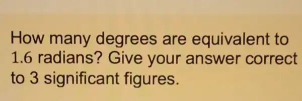 How many degrees are equivalent to
1.6 radians ? Give your answer correct
to 3 significant figures.