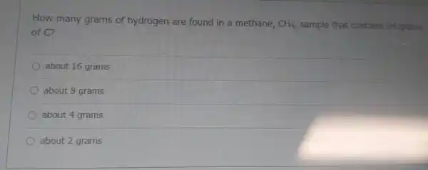 How many grams of hydrogen are found in a methane.
CH_(4) sample that contains 24 grams
of CP
about 16 grams
about 8 grams
about 4 grams
about 2 grams