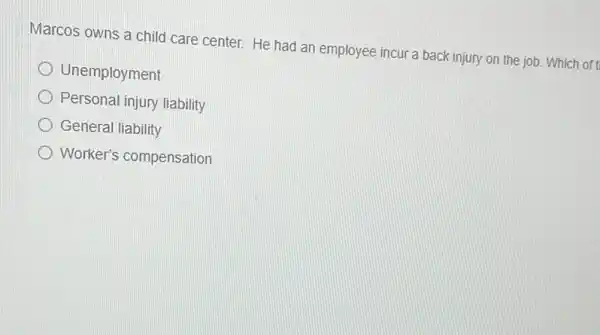 Marcos owns a child care center. He had an employee incur a back injury on the job. Which of t
Unemployment
Personal injury liability
General liability
Worker's compensation