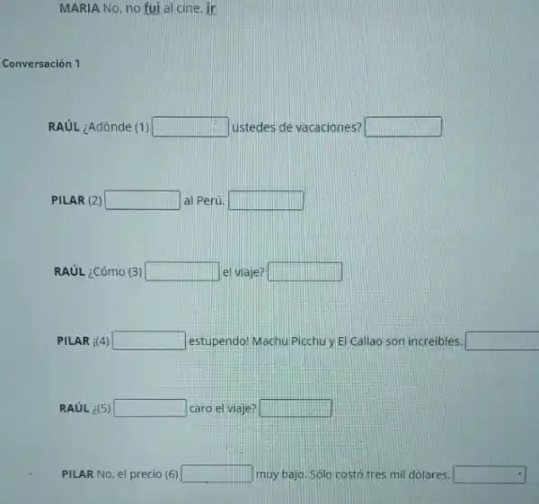 MARIA No, no fui a cine. ir
Conversación 1
RAUL ¿Adónde (1) square  ustedes de vacaciones? square 
PILAR (2) square  al Perú. square 
RAUL ¿Cómo (3) square  el viaje? square 
PILAR i(4) square  estupendo! Machu Picchu Elicallao son increibles. square 
RAUL ¿(5) square  caro el viaje: square 
PILAR No, el precio (6) square  muy bajo. Sólo costó tres mil dólares. square
