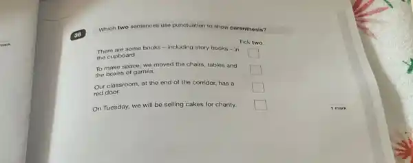 mark
Which two sentences use punctuation to show parenthesis?
Tick two
There are some books -including story books -in
the cupboard.
square 
To make space, we moved the chairs, tables and
the boxes of games.
square 
Our classroom, at the end of the corridor.has a
red door.
square 
On Tuesday, we will be selling cakes for charity. square