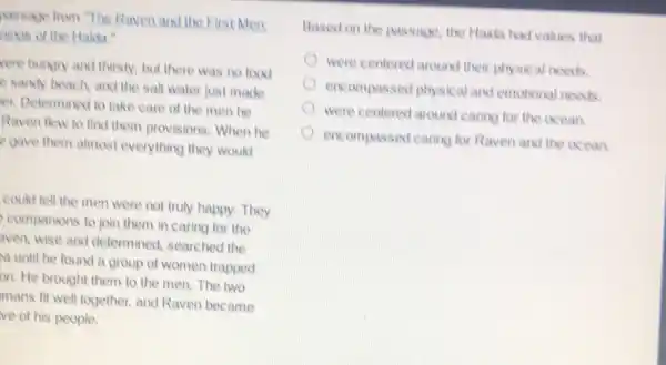 Massage from "The Raven and the First Men:
nings of the Hakia."
vere hungry and thirsty.but there was no food
e sandy beach, and the salt water just made
er. Determined to take care of the men he
Raven flew to find them provisions. When he
e gave them almost everything they would
could tell the men were not truly happy.They
companions to join them in caring for the
aven, wise and determined, searched the
a until he found a group of women trapped
on. He brought them to the men. The two
mans fit well together.and Raven became
ve of his people.
Based on the passage the Hakla had values that
were centered around their physical needs
encompassed physical and emotional needs
were centered around caring for the occan.
encompassed caring for Raven and the ocean.