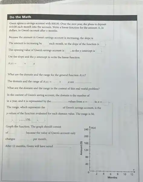 Do the Math
Gwen opens a savings account with 50.00 Over the next year,she plans to deposit
 10.00 each month into the account. Write a linear function for the amount A. in
dollars, in Gwen's account after x months.
Because the amount in Gwen's savings account is increasing, the slope is
The amount is increasing by square  each month, so the slope of the function is square 
The opening value of Gwen's savings account is square  so the y-intercept is square 
Use the slope and the y-intercept to write the linear function.
A(x)=square +square x
What are the domain and the range for the general function A(x)
The domain and the range A(x)=square +square xareunderline ( ).
What are the domain and the range in the context of this real-world problem?
In the context of Gwen's saving account, the domain is the number of
in a year, and it is represented by the __ values from x=square  to x=square .
The range, which represents the __ of Gwen's savings account.is the
y-values of the function evaluated for each domain value.The range is 50,
square  ....150.
Graph the function. The graph should consist
of __ because the value of Gwen's account only
changes __ per month.
__