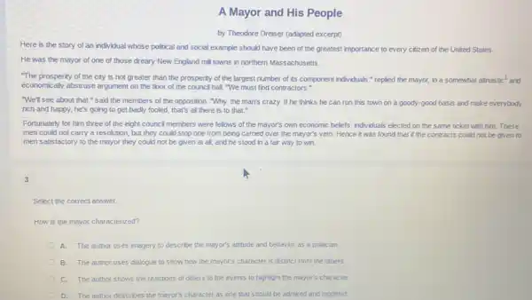 A Mayor and His People
by Theodore Dreiser (adapted excerpt)
Here is the story of an individual whose political and social example should have been of the greatest importance to every citizen of the United States
He was the mayor of one of those dreary New England mill towns in northern Massachusetts.
"The prosperity of the city is not greater than the prosperity of the largest number of its component individuals,"replied the mayor, in a somewhat altruistic
and
economically abstruse argument on the floor of the council hall. "We must find contractors."
tic^1
"We'll see about that "said the members of the opposition. "Why,the man's crazy. If he thinks he can run this town on a goody-good basis and make everybody
rich and happy, he's going to get badly fooled, that's all there is to that."
Fortunately for him three of the eight counci members were fellows of the mayor's own economic beliefs, individuals elected on the same ticket with him. These
men could not carry a resolution, but they could stop one from being carried over the mayor's veto. Hence it was found that if the contracts could not be given to
men satisfactory to the mayor they could not be given at all,and he stood in a fair way to win
3
Select the correct answer.
How is the mayor characterized?
A. The author uses imagery to describe the mayor's attitude and behavior as a politician
B. The author uses dialogue to show how the mayor's character is distinct from the others.
C. The author shows the reactions of others to the events to highlight the mayor's character.
D. The author describes the mayor's character as one that should be admired and modeled.