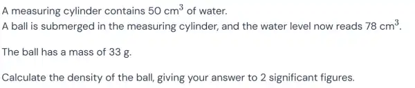 A measuring cylinder contains 50cm^3 of water.
A ball is submerged in the measuring cylinder, and the water level now reads 78cm^3
The ball has a mass of 33 g.
Calculate the density of the ball, giving your answer to 2 significant figures.