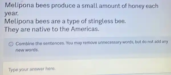 Melipona bees produce a small amount of honey each
year.
Melipona bees are a type of stingless bee.
They are native to the Americas.
Combine the sentences. You may remove unnecessary-words but do not add any
new words.
Type your answer here.