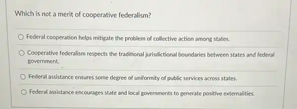 Which is not a merit of cooperative federalism?
Federal cooperation helps mitigate the problem of collective action among states.
Cooperative federalism respects the traditional jurisdictional boundaries between states and federal
government.
Federal assistance ensures some degree of uniformity of public services across states.
Federal assistance encourages state and local governments to generate positive externalities.