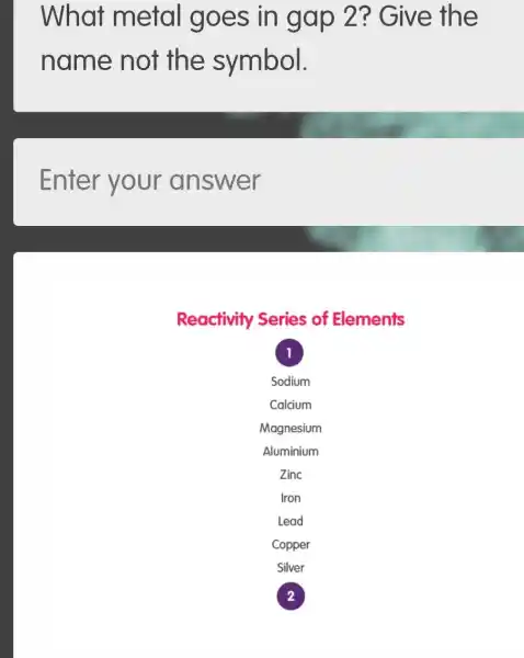 What metal goes in gap 2?Give the
name not the symbol.
Enter your answer
Reactivity Series of Elements
1
Sodium
Calcium
Magnesium
Aluminium
Zinc
Iron
Lead
Copper
Silver