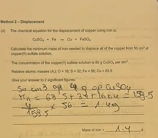 Method 2 - Displacement
(d) The chemical equation for the displacement of copper using iron is:
CuSO_(4)+Fearrow Cu+FeSO_(4)
Calculate the minimum mass of iron needed to displace all of the copper from 50cm^3 of
copper(II) sulfate solution.
The concentration of the copper(II) sulfate solution is 80 g CuSO_(4) per dm^3
Relative atomic masses (A_(r)):O=16;S=32;Fe=56;Cu=63.5
Give your answer to 2 significant figures.
Mass of iron=1.4g_(9)