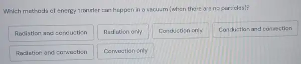 Which methods of energy transfer can happen in a vacuum (when there are no particles)?
Radiation and conduction
Radiation only
Conduction only
Conduction and convection
Radiation and convection
Convection only