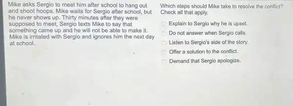 Mike asks Sergio to meet him after school to hang out
and shoot hoops. Mike waits for Sergio after school, but
he never shows up Thirty minutes after they were
supposed to meet,Sergio texts Mike to say that
something came up and he will not be able to make it.
Mike is irritated with Sergio and ignores him the next day
at school.
Which steps should Mike take to resolve the conflict?
Check all that apply.
Explain to Sergio why he is upset.
Do not answer when Sergio calls.
Listen to Sergio's side of the story.
Offer a solution to the conflict.
Demand that Sergio apologize.