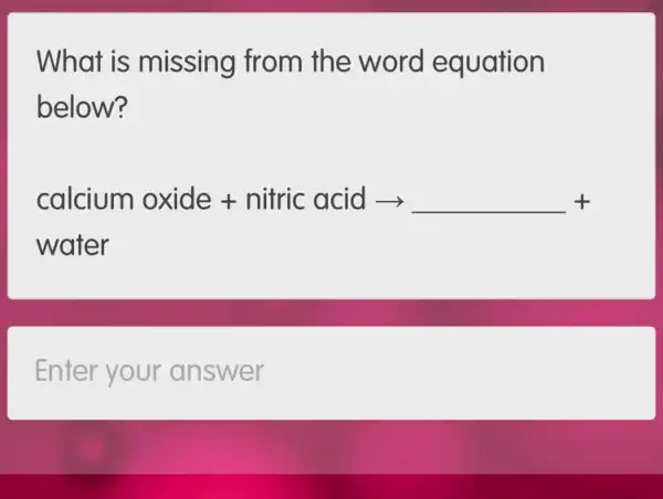 What is missing from the word equation
below?
calcium oxide + nitric acid arrow + woter
Enter your answer