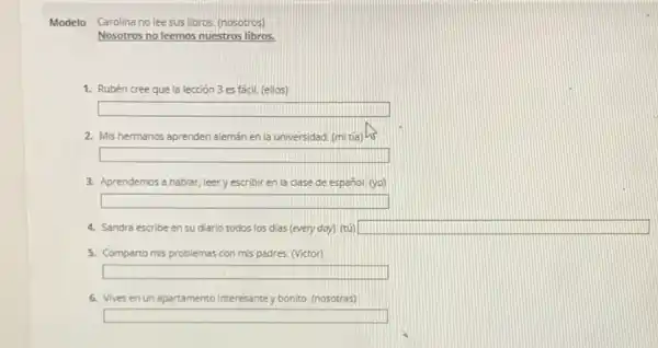 Modelo Carolina no lee sus libros. (nosotros)
Nosotros no leemos nuestros libros.
1. Rubén cree que la lección 3 es fácil (ellos)
square 
2. Mis hermanos aprenden alemán en la universidad. (m tía) 13
square 
3. Aprendemos a hablar, Jeery escribir en la clase de español. (yo)
square 
4. Sandra escribe en su diario todos los dias (every doy). (tú) square 
5. Comparto mis problemas con mis padres. (Victor)
square 
6. Vives en un apartamento interesantey bonito (nosotras)
square