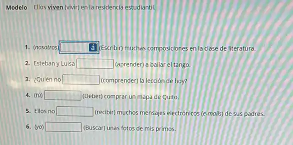 Modelo Ellos viven (vivir)en la residencia estudiantil.
1. (nosotros) square  (d) Escribin muchas composiciones en la clase de literatura.
2. Esteban y Luisa square  (aprender) a bailar el tango.
3. ¿Quién no square  (comprender) la lección de hoy?
4. (tG) square  (Deber) comprar un mapa de Quito.
5. Ellos no square  (trecibir) muchos mensajes electronicos (e-mails) de sus padres.
6. (vo) square  (Buscar) unas fotos de mis primos.