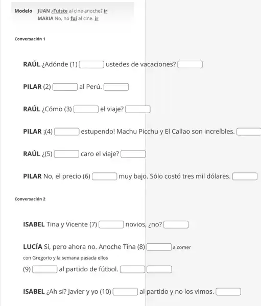 Modelo JUAN ¿Fuiste al cine anoche? ir
MARIA No, no fui al cine. ir
Conversación 1
RAUL ¿Adónde (1) square  ustedes de vacaciones? square 
PILAR (2) square  |al Perú. square 
RAúL ¿Cómo (3) square  el viaje? square 
PILAR i(4) square  estupendo! Machu Picchu y El Callao son increíbles. square 
RAÚL ¿(5) square  caro el viaje? square 
PILAR No, el precio (6) square  muy bajo. Sólo costó tres mil dólares. square 
Conversación 2
ISABEL Tina y Vicente 7) square  novios, ino? square 
LUCíA Sí, pero ahora no. Anoche Tina (8) square  a comer
con Gregorio y la semana pasada ellos
(9) square  ) al partido de fútbol. square  square 
ISABEL ¿Ah si? Javier y yo (10) square  ) al partido y no los vimos. square
