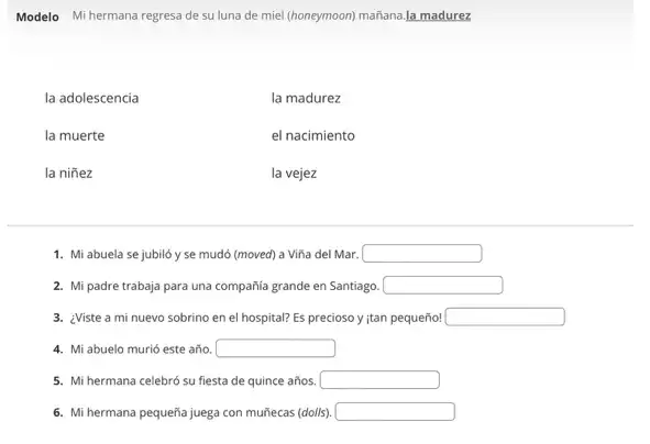 Modelo Mi hermana regresa de su luna de miel (honeymoon) mañana.la madurez
la adolescencia
la muerte
la niñez
la madurez
el nacimiento
la vejez
1. Mi abuela se jubiló y se mudó (moved) a Viña del Mar. square 
2. Mi padre trabaja para una compañía grande en Santiago. square 
3. ¿Viste a mi nuevo sobrino en el hospital? Es precioso y ian pequeño! square 
4. Mi abuelo murió este año. square 
5. Mi hermana celebró su fiesta de quince años. square 
6. Mi hermana pequeña juega con muñecas (dolls). square