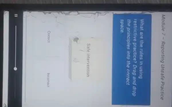Module 7 - Reporting Unsafe Practice
What are the rules in using
restrictive practice? Drag and drop
the principles into the correct
space.
Safe intervention
Correct
Incorrect