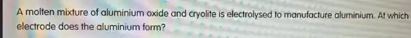 A molten mixture of aluminium oxide and cryolite is electrolysed to manufacture aluminium. At which
electrode does the aluminium form?