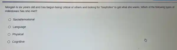 Morgan is six years old and has begun being critical of others and looking for "loopholes"to get what she wants. Which of the following types of
milestones has she met?
Social/emotional
Language
Physical
Cognitive