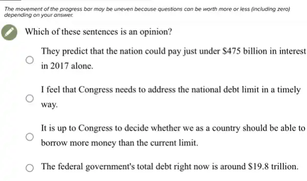 The movement of the progress bar may be uneven because questions can be worth more or less (including zero)
depending on your answer.
Which of these sentences is an opinion?
They predict that the nation could pay just under 475 billion in interest
in 2017 alone.
I feel that Congress needs to address the national debt limit in a timely
way.
It is up to Congress to decide whether we as a country should be able to
borrow more money than the current limit.
The federal government's total debt right now is around 19.8 trillion.