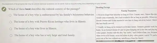 The movement of the progress bor may be uneven because questions con be worth more or less (including zero) cepending on your answer.
Which of these best describes the cultural context of the passage?
The home of a boy who is embarrassed by his family's boisterous behavior.
The home of a boy with Puerto-Rican heritage who lives in Illinois.
The home of a boy who lives in Illinois.
The home of a boy who has a very large and loud family.
square 
Reading Passage
Family Treosures
1 I'll never forget that Saturday as long as I live. I mean sure, I knew this day
would come eventually, but I had avoided it for as long as possible When my
friends Jerome and Dylan insisted it was time to hang out at my house, I knew
day had finally arrived
) 2 Usually we hang out at Jerome's or Dylan's house. Jerome's parents work lo
hours. So at Jerome's house it's just us guys hanging out in his den and playing
video games. Jerome calls the den "his castle ," and I believe him, too, because
when we're at his house, we're left alone to play video games,watch TV, and e
pizza out of the box without any interference from his family.