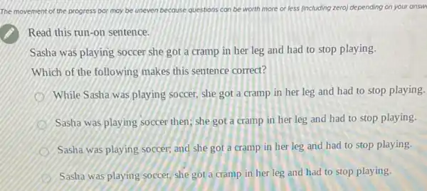 The movement of the progress bor may be uneven because questions can be worth more or less (including zero) depending on your answe
Read this run-on sentence.
Sasha was playing soccer she got a cramp in her leg and had to stop playing.
Which of the following makes this sentence correct?
While Sasha was playing soccer, she got a cramp in her leg and had to stop playing.
Sasha was playing soccer then; she got a cramp in her leg and had to stop playing.
Sasha was playing soccer;and she got a cramp in her leg and had to stop playing.
Sasha was playing soccer.she got a cramp in her leg and had to stop playing.