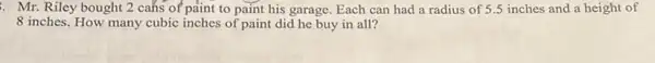 Mr. Riley bought 2 cans of paint to paint his garage. Each can had a radius of 5.5 inches and a height of
8 inches. How many cubic inches of paint did he buy in all?