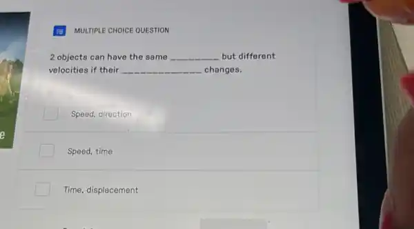 MULTIPLE CHOICE QUESTION
2 objects can have the same __ but different
velocities if their __ changes.
Speed, direction
Speed, time
Time, displacement