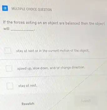 MULTIPLE CHOICE QUESTION
If the forces acting on an object are balanced then the object
will __
stay at rest or in the current motion of the object.
speed up, slow down and/or change direction.
stay at rest.