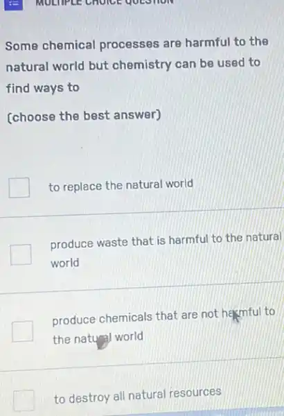 MULTIPLE CHOICE QUESTION
Some chemical processes are harmful to the
natural world but chemistry can be used to
find ways to
(choose the best answer)
to replace the natural world
produce waste that is harmful to the natural
world
produce chemicals that are not hasmful to
the natural world
to destroy all natural resources