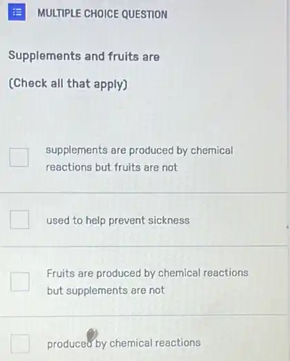 MULTIPLE CHOICE QUESTION
Supplements and fruits are
(Check all that apply)
supplements are produced by chemical
reactions but fruits are not
used to help prevent sickness
Fruits are produced by chemical reactions
but supplements are not
produced by chemical reactions