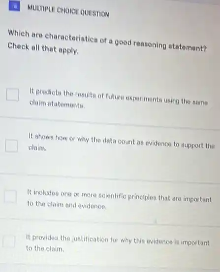 (a) MULTIPLE CHOICE QUESTION
Which are characteristics of a good reasoning atatoment?
Check all that apply.
It predicta the results of future experiments using the same
claim statementa.
It shows how or why the data count as evidence to support the
claim.
It includes one or more acientific principles that are important
to the claim and evidence.
It provides the justification for why this evidence is important
to the claim.