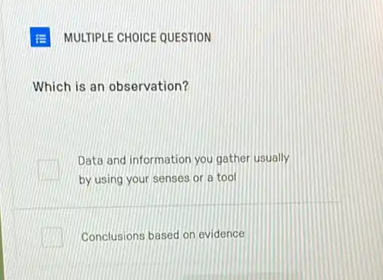 MULTIPLE CHOICE QUESTION
Which is an observation?
Data and information you gather usually
by using your senses or a tool
Conclusions based on evidence