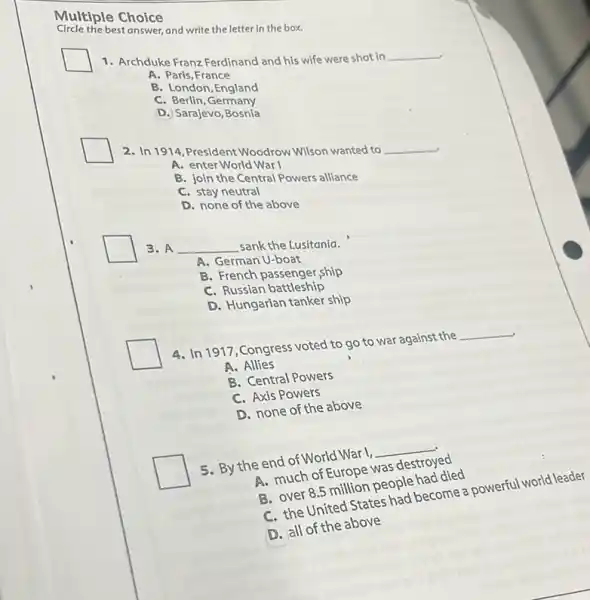 Multiple Choice
Circle the best answer, and write the letter in the box.
1. Archduke Franz Ferdinand and his wife were shot in
__
A. Paris, France
B. London, England
C. Berlin, Germany
D. Sarajevo, Bosnia
2. In 1914, President Woodrow Wilson wanted to __
A. enter World War I
B. join the Central Powers alliance
C. stay neutral
D. none of the above
3. A __ sank the Lusitania.
A. German U-boat
B. French passenger,ship
C. Russian battleship
D. Hungarian tanker ship
4. In 1917,Congress voted to go to war against the
__
A. Allies
B. Central Powers
C. Axis Powers
D. none of the above
5. By the end of World War I,
__
A. much of Europe was destroyed
B. over 8.5 million people had died
C. the United States one become a powerful world leader
D. all of the above