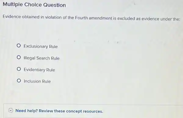 Multiple Cholce Question
Evidence obtained in violation of the Fourth amendment is excluded as evidence under the:
Exclusionary Rule
Illegal Search Rule
Evidentiary Rule
Inclusion Rule
C Need help? Review these concept resources.