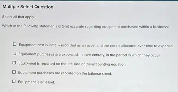 Multiple Select Question
Select all that apply
Which of the following statements is (are) accurate regarding equipment purchased within a business?
Equipment cost is initially recorded as an asset and the cost is allocated over time to expense.
Equipment purchases are expensed in their entirety, in the period in which they occur.
D Equipment is reported on the left side of the accounting equation.
D Equipment purchases are reported on the balance sheet.
Equipment is an asset.