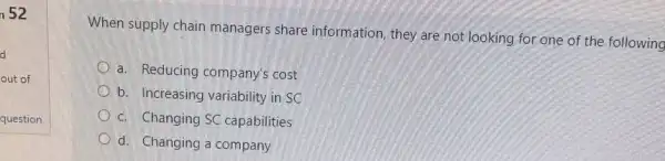 n 52
When supply chain managers share information they are not looking for one of the following
a. Reducing company's cost
b. Increasing variability in sc
c. Changing SC capabilities
d. Changing a company