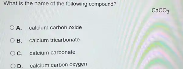 What is the name of the following compound?
A. calcium carbon oxide
B. calcium tricarbonate
C. calcium carbonate
D. calcium carbon oxygen
CaCO_(3)