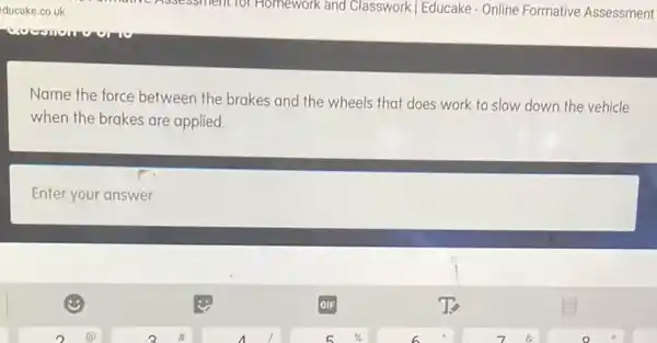 Name the force between the brakes and the wheels that does work to slow down the vehicle
when the brakes are applied.
Enter your answer