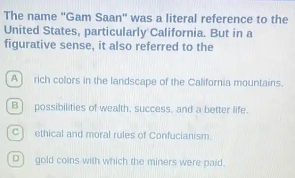 The name "Gam Saan" was a literal reference to the
United States , particularly California. But in a
figurative sense, it also referred to the
A rich colors in the landscape of the California mountains.
B possibilities of wealth success, and a better life.
C ethical and moral rules of Confucianism.
D gold coins with which the miners were paid.