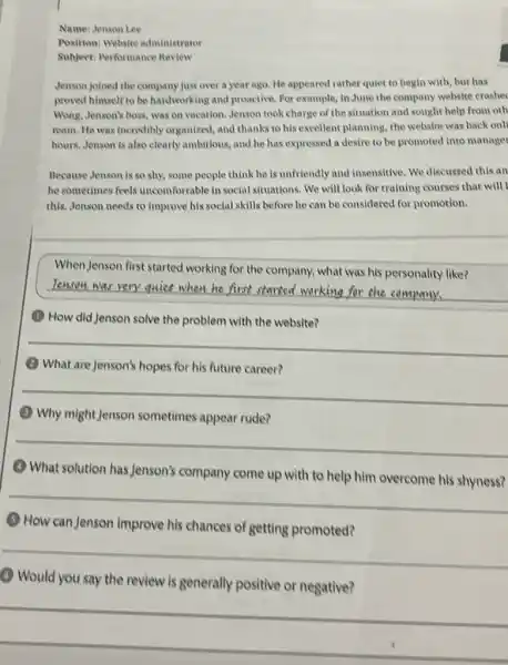 Name: Jenson Lee
Position: Website administrator
Subject: Performance Review
Jenson joined the company just over a year ago. He appeared rather quiet to begin with but has
proved himself to be handworking and proactive. For example, in June the company website crashec
Wong, Jenson's boss, was on vacation. Jenson took charge of the situation and sought help from oth
team. He was incredibly organized, and thanks to his excellent planning, the website was back onll
hours. Jenson is also clearly ambitious, and he has expressed a desire to be promoted into manager
Because Jenson is so shy, some people think he is unfriendly and insensitive. We discussed this an
he sometimes feels uncomfortable in social situations. We will look for training courses that will
this. Jenson needs to improve his social skills before he can be considered for promotion.
WhenJenson first started working for the company.what was his personality like?
__
Tenson was very
(1) How did Jenson solve the problem with the website?
__
(1) What are Jenson's hopes for his future career?
__
(1) Why might Jenson sometimes appear rude?
__
(1) What solution has Jenson's company come up with to help him overcome his shyness?
__
How can Jenson improve his chances of getting promoted?
__
() Would you say the review is generally positive or negative?
__