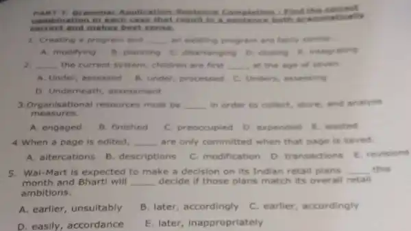 nant -1) Gramma Avolication Sentence Completion : Find thin
combination in each result in a both orant imatically
correct.nd makes best sense.
1. Creating a program and __ an existing program are fairly timilar
A. modifying B. planning C. disarranging D. closing integrating
2. __ the current system, children are first __ at the age of
A. Under assessed B. under processed C. Unders assessing
D. Underneath assessment
3. Organisat lonal resources must be __ in order to collect store,and analyse
measures.
A. engaged
B. finished
C. preoccupied
D. expended E wasted
4.When a page is edited, __ are only committed when that page is saved
A. altercations
B. descriptions
C. modification
D. transactions E. revisions
5. Wal-Mart is expected to make a decision on its Indian retail plans __ this
month and Bharti will __ decide if those plans match its overall retall
ambitions.
A. earlier unsuitably
B. later accordingly
C. earlier , accordingly
D. easily , accordance
E. later inappropriately