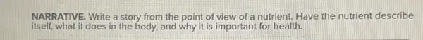 NARRATIVE. Write a story from the point of view of a nutrient.Have the nutrient describe
itself,what it does in the body, and why it is important for health.